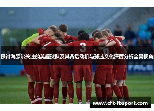 探讨海瑟尔关注的英超球队及其背后动机与球迷文化深度分析全景视角 探讨海瑟尔关注的英超球队及其背后动机与球迷文化深度分析全景视角