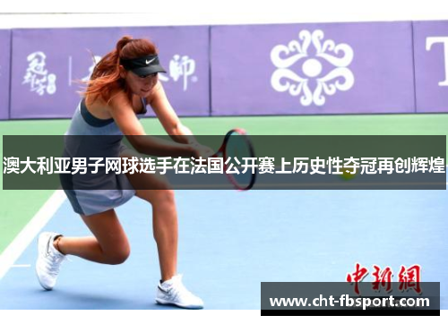 澳大利亚男子网球选手在法国公开赛上历史性夺冠再创辉煌