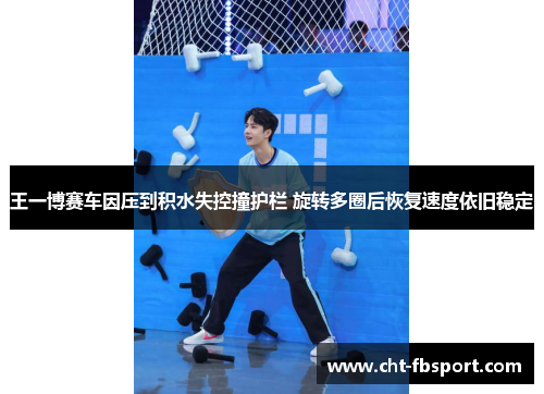 王一博赛车因压到积水失控撞护栏 旋转多圈后恢复速度依旧稳定