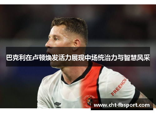 巴克利在卢顿焕发活力展现中场统治力与智慧风采 巴克利在卢顿焕发活力展现中场统治力与智慧风采