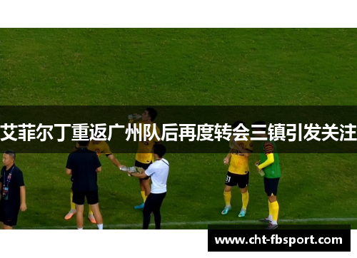 艾菲尔丁重返广州队后再度转会三镇引发关注