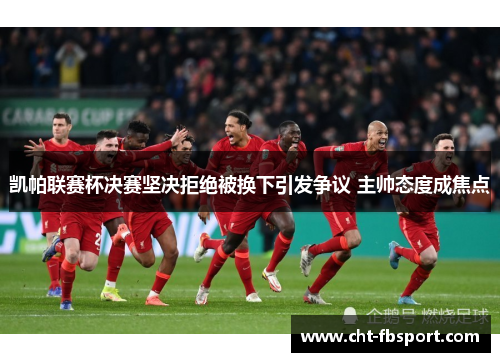 凯帕联赛杯决赛坚决拒绝被换下引发争议 主帅态度成焦点