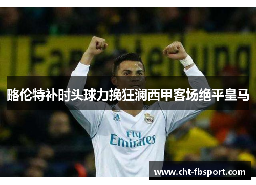 略伦特补时头球力挽狂澜西甲客场绝平皇马 略伦特补时头球力挽狂澜西甲客场绝平皇马