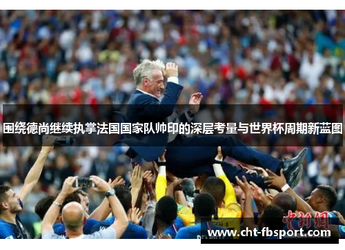 围绕德尚继续执掌法国国家队帅印的深层考量与世界杯周期新蓝图 围绕德尚继续执掌法国国家队帅印的深层考量与世界杯周期新蓝图